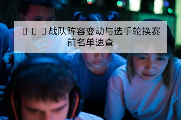 KPL战队阵容变动与选手轮换赛前名单速查